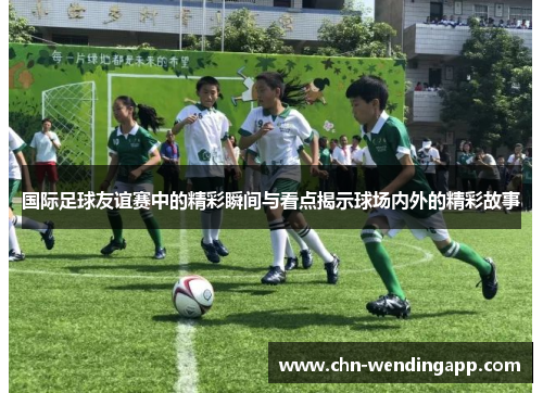 国际足球友谊赛中的精彩瞬间与看点揭示球场内外的精彩故事
