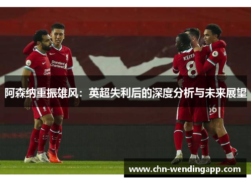 阿森纳重振雄风:英超失利后的深度分析与未来展望 阿森纳重振雄风:英超失利后的深度分析与未来展望