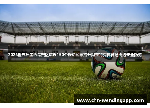 2026世界杯墨西哥赛区增设150个移动警亭提升阿兹特克体育场周边安全防范